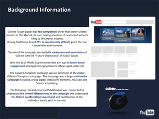 YouTube Confidential and Proprietary
Background Information
Gillette Fusion power has few competitors other than other Gillette
variants in the Market; as such driving adoption of new brand variants
is key to the brands success.
Driving traditional brand KPIs is exceptionally difficult given the non
competitive environment
The aim of the campaign was to build awareness and association of
Gillette with the “Future Champions” of Italian Soccer.
With the 2010 World Cup imminent the aim was to foster brand
engagement amongst emerging shavers (Males aged under 25)
The Future Champions campaign was an extension of the global
Gillette Champions campaign. The campaign was a large multimedia
campaign including strong digital interactive elements, YouTube and
Search advertising,
The following research study with MetrixLab was conducted to
understand the overall effectiveness of the campaign and understand
the Return on Marketing Investment and contribution of the
individual media with in the mix,
 
