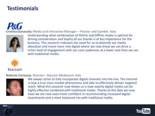 Cristina Guisasola; Media and interactive Manager – Proctor and Gamble; Italy
Understanding what combination of Online and Offline media is optimal for
driving consideration and loyalty of our brands is of key importance for the
business. This research indicates the need for us to diversify our media
allocation and invest more into digital where we now know we can drive a
richer level of engagement with our core audiences at a lower cost than we can
with traditional media.
We always strive to fully incorporate digital channels into the mix. The internet
is now a true mass market phenomena and able to effectively deliver targeted
reach. What this research now shows us is how exactly digital media can be
highly effective combined with traditional media. Thanks to the data we now
have we are now even more confident in recommending increased digital
investments and a more balanced mix with traditional media.
Roberto Carnazza; Director– Starcom Mediavest; Italy
Testimonials
YouTube Confidential and Proprietary
 