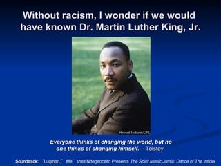 Without racism, I wonder if we would  have known Dr. Martin Luther King, Jr. Everyone thinks of changing the world, but no    one thinks of changing himself.   - Tolstoy Soundtrack:  “Luqman,”  Me’shell Ndegeocello Presents  The Spirit Music Jamia: Dance of The Infidel 
