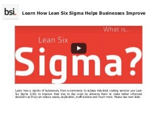 Learn how a variety of businesses, from e-commerce to subsea industrial coating services use Lean
Six Sigma (LSS) to improve their day to day work by allowing them to make better informed
decisions so they can reduce waste, duplication, inefficiencies and much more. Please see next slide.
Learn How Lean Six Sigma Helps Businesses Improve
 