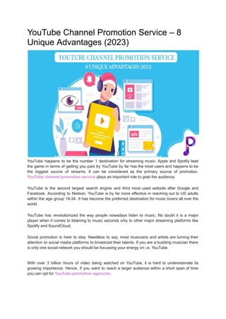 YouTube Channel Promotion Service – 8
Unique Advantages (2023)
YouTube happens to be the number 1 destination for streaming music. Apple and Spotify lead
the game in terms of getting you paid by YouTube by far has the most users and happens to be
the biggest source of streams. It can be considered as the primary source of promotion.
YouTube channel promotion service plays an important role to grab the audience.
YouTube is the second largest search engine and third most used website after Google and
Facebook. According to Nielson, YouTube is by far more effective in reaching out to US adults
within the age group 18-34. It has become the preferred destination for music lovers all over the
world.
YouTube has revolutionized the way people nowadays listen to music. No doubt it is a major
player when it comes to listening to music seconds only to other major streaming platforms like
Spotify and SoundCloud.
Social promotion is here to stay. Needless to say, most musicians and artists are turning their
attention to social media platforms to broadcast their talents. If you are a budding musician there
is only one social network you should be focussing your energy on i.e. YouTube.
With over 3 billion hours of video being watched on YouTube, it is hard to underestimate its
growing importance. Hence, if you want to reach a larger audience within a short span of time
you can opt for YouTube promotion agencies.
 