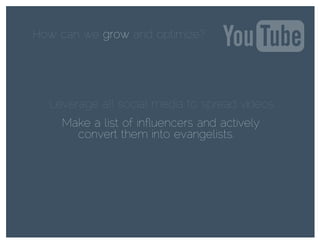 How can we grow and optimize?grow
Leverage all social media to spread videos.
Make a list of inﬂuencers and actively
convert them into evangelists.
 