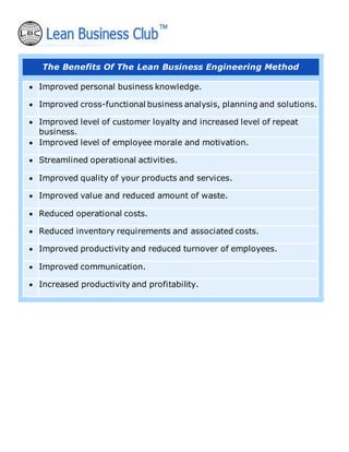 The Benefits Of The Lean Business Engineering Method
• Improved personal business knowledge.
• Improved cross-functional business analysis, planning and solutions.
• Improved level of customer loyalty and increased level of repeat
business.
• Improved level of employee morale and motivation.
• Streamlined operational activities.
• Improved quality of your products and services.
• Improved value and reduced amount of waste.
• Reduced operational costs.
• Reduced inventory requirements and associated costs.
• Improved productivity and reduced turnover of employees.
• Improved communication.
• Increased productivity and profitability.
 