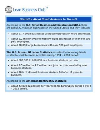 Statistics About Small Business In The U.S.
According to the U.S. Small Business Administration (SBA), there
are about 27.9 million businesses in the United States and they include:
• About 21.7 small businesses without employees or micro businesses.
• About 6.2 million small to medium-sized businesses with one to 500
paid employees.
• About 20,000 large businesses with over 500 paid employees.
The U.S. Bureau Of Labor Statistics provides the following details
related to small business activities during 1994 – 2010 period:
• About 500,000 to 650,000 new business startups per year.
• About 2.5 million to 4.7 million new jobs per year created by new
business startups.
• About 70% of all small business startups fail after 12 years in
business.
According to the American Bankruptcy Institute:
• About 43,000 businesses per year filed for bankruptcy during a 1994
- 2012 period.
 