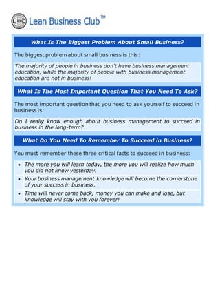 What Is The Biggest Problem About Small Business?
The biggest problem about small business is this:
The majority of people in business don't have business management
education, while the majority of people with business management
education are not in business!
What Is The Most Important Question That You Need To Ask?
The most important question that you need to ask yourself to succeed in
business is:
Do I really know enough about business management to succeed in
business in the long-term?
What Do You Need To Remember To Succeed in Business?
You must remember these three critical facts to succeed in business:
• The more you will learn today, the more you will realize how much
you did not know yesterday.
• Your business management knowledge will become the cornerstone
of your success in business.
• Time will never come back, money you can make and lose, but
knowledge will stay with you forever!
 