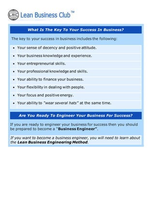 What Is The Key To Your Success In Business?
The key to your success in business includes the following:
• Your sense of decency and positive attitude.
• Your business knowledge and experience.
• Your entrepreneurial skills.
• Your professional knowledge and skills.
• Your ability to finance your business.
• Your flexibility in dealing with people.
• Your focus and positive energy.
• Your ability to “wear several hats” at the same time.
Are You Ready To Engineer Your Business For Success?
If you are ready to engineer your business for success then you should
be prepared to become a “Business Engineer”.
If you want to become a business engineer, you will need to learn about
the Lean Business Engineering Method.
 