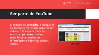 Ser parte de YouTube
El registro es gratuito. Y aunque no
es necesario registrarse para ver los
vídeos, sí lo es para tener su
entorno personalizado,
suscribirse a canales de
información o subir sus propios
vídeos. Ver vídeo
/ Por: Maribel Cueva Quiroz
 