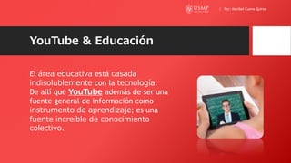 YouTube & Educación
El área educativa está casada
indisolublemente con la tecnología.
De allí que YouTube además de ser una
fuente general de información como
instrumento de aprendizaje; es una
fuente increíble de conocimiento
colectivo.
/ Por: Maribel Cueva Quiroz
 