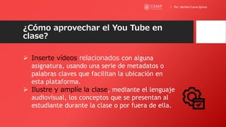 ¿Cómo aprovechar el You Tube en
clase?
 Inserte vídeos relacionados con alguna
asignatura, usando una serie de metadatos o
palabras claves que facilitan la ubicación en
esta plataforma.
 Ilustre y amplíe la clase, mediante el lenguaje
audiovisual, los conceptos que se presentan al
estudiante durante la clase o por fuera de ella.
/ Por: Maribel Cueva Quiroz
 