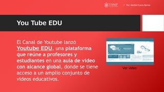 You Tube EDU
El Canal de Youtube lanzó
Youtube EDU, una plataforma
que reúne a profesores y
estudiantes en una aula de video
con alcance global, donde se tiene
acceso a un amplio conjunto de
videos educativos.
Ver vídeo
/ Por: Maribel Cueva Quiroz
 