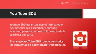 You Tube EDU
Youtube EDU garantiza que el intercambio
del material sea específico y puntual;
asimismo permite un desarrollo exacto de la
temática del curso.
El manejo YouTube EDU rompe con todos
los esquemas de aprendizaje tradicionales.
/ Por: Maribel Cueva Quiroz
 