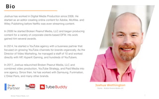 3
Broken Peanut Media, LLC.
Joshua has worked in Digital Media Production since 2006. He
started as an editor creating online content for Adobe, McAfee, and
Wiley Publishing before Netflix was even streaming content.
In 2009 he started Broken Peanut Media, LLC and began producing
content for a variety of corporate clients based DFW. His work
gained him several awards.
In 2014, he started a YouTube agency with a business partner that
focused on growing YouTube channels for brands organically. As the
Director of Video Marketing, he managed a staff of 10 and worked
directly with HP, HyperX Gaming, and hundreds of YouTubers.
In 2017, Joshua relaunched Broken Peanut Media, LLC and
combined video production, YouTube Strategy, and Paid Media into
one agency. Since then, he has worked with Samsung, Funimation,
L’Oréal Paris, and many other brands.
Owner – Broken Peanut Media, LLC
Joshua Wethington
Bio
 