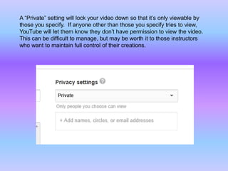 A “Private” setting will lock your video down so that it’s only viewable by
those you specify. If anyone other than those you specify tries to view,
YouTube will let them know they don’t have permission to view the video.
This can be difficult to manage, but may be worth it to those instructors
who want to maintain full control of their creations.
 