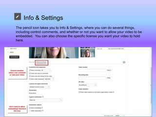 Info & Settings
The pencil icon takes you to Info & Settings, where you can do several things,
including control comments, and whether or not you want to allow your video to be
embedded. You can also choose the specific license you want your video to hold
here.
 