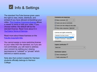 Info & Settings
The standard YouTube license gives users
the right to view, share, distribute, and
embed (if you have allowed embedding) your
video. The Creative Commons license allows
a viewer to remix or edit your video. If you
choose neither, the default will be the
standard license. Read more about it in
YouTube’s Terms of Service.
Read more about these licenses on the
Faculty Copyright Site.
You cannot assign a more restrictive license
to your video than the standard, so if you are
not comfortable, you will need to address
your concern by setting your viewing
permissions to “unlisted” or “private” which
will limit or restrict access.
Note also that content created for Harrison
students officially belongs to Harrison
College.
 