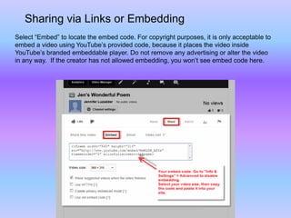 Sharing via Links or Embedding
Select “Embed” to locate the embed code. For copyright purposes, it is only acceptable to
embed a video using YouTube’s provided code, because it places the video inside
YouTube’s branded embeddable player. Do not remove any advertising or alter the video
in any way. If the creator has not allowed embedding, you won’t see embed code here.
 