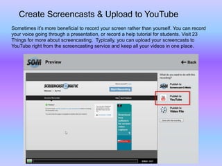 Create Screencasts & Upload to YouTube
Sometimes it’s more beneficial to record your screen rather than yourself. You can record
your voice going through a presentation, or record a help tutorial for students. Visit 23
Things for more about screencasting. Typically, you can upload your screencasts to
YouTube right from the screencasting service and keep all your videos in one place.
 