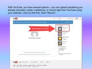 With YouTube, you have several options – you can upload something you
already recorded, create a slideshow, or record right from YouTube using
your webcam. Let’s try that first. Click “Record.”
 