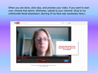 When you are done, click stop, and preview your video. If you want to start
over, choose that option; otherwise, upload to your channel. (Due to my
unfortunate facial expression, blurring of my face was necessary here.)
 