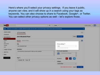 Here’s where you’ll select your privacy settings. If you leave it public,
anyone can view, and it will show up in a search using your tags as
keywords. You can also choose to share to Facebook, Google+, or Twitter.
You can select other privacy options as well – let’s explore those.
 