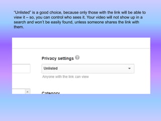 “Unlisted” is a good choice, because only those with the link will be able to
view it – so, you can control who sees it. Your video will not show up in a
search and won’t be easily found, unless someone shares the link with
them.
 
