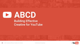 Confidential & Proprietary
ABCD: Building Effective Creative for YouTube
ABCD
Building Effective
Creative for YouTube
 