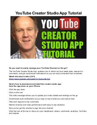 YouTube Creator Studio App Tutorial
Do you want to easily manage your YouTube Channel on the go?
The YouTube Creator Studio App enables you to check out your latest stats, respond to
comments, and get customized notifications so you can stay connected from anywhere.
Watch this short video (2:41)
https://www.youtube.com/watch?v=Xcctoc3b1gU
Here's how to download and install the creator studio app
from the app store on your iPhone
Click the app store
Click on the icon
The video manager allows you to update your video details and settings on the go
Customized push notifications so you stay on top of what you care about most
Filter and respond to fan comments
Monitor channel and video performance with easy to use analytics
Now you've got the window to sign into your channel
Click the icon at the top to show you your dashboard, videos, comments, analytics, YouTube
and capture
 