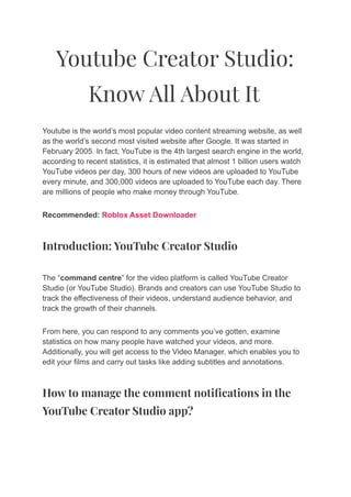 Youtube Creator Studio:
Know All About It
Youtube is the world’s most popular video content streaming website, as well
as the world’s second most visited website after Google. It was started in
February 2005. In fact, YouTube is the 4th largest search engine in the world,
according to recent statistics, it is estimated that almost 1 billion users watch
YouTube videos per day, 300 hours of new videos are uploaded to YouTube
every minute, and 300,000 videos are uploaded to YouTube each day. There
are millions of people who make money through YouTube.
Recommended: Roblox Asset Downloader
Introduction: YouTube Creator Studio
The “command centre” for the video platform is called YouTube Creator
Studio (or YouTube Studio). Brands and creators can use YouTube Studio to
track the effectiveness of their videos, understand audience behavior, and
track the growth of their channels.
From here, you can respond to any comments you’ve gotten, examine
statistics on how many people have watched your videos, and more.
Additionally, you will get access to the Video Manager, which enables you to
edit your films and carry out tasks like adding subtitles and annotations.
How to manage the comment notifications in the
YouTube Creator Studio app?
 