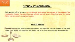 SECTION 155 CONTINUED…
(3) Any police officer receiving such order may exercise the same power in the respect of the
investigation (except the power to arrest without warrant) as on officer in charge of a police
station may exercise in a cognizable case.
Once the police officer is permitted to investigate a non cognizable case, he can exercise the same
powers as in respect of a cognizable case, except that he cannot arrest any person without warrant.
IN EASY WORDS
 