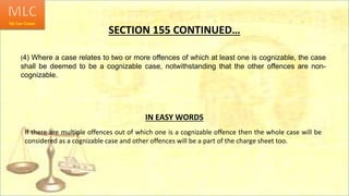 SECTION 155 CONTINUED…
(4) Where a case relates to two or more offences of which at least one is cognizable, the case
shall be deemed to be a cognizable case, notwithstanding that the other offences are non-
cognizable.
IN EASY WORDS
If there are multiple offences out of which one is a cognizable offence then the whole case will be
considered as a cognizable case and other offences will be a part of the charge sheet too.
 
