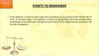 POINTS TO REMEMBER
• If the objection is raised at initial stages the proceedings can be quashed under Section 482 of
Cr.P.C. on the later stages, if the objection is raised, the proceedings will not be quashed rather
proceedings will be examined in the light of Section 465 of Cr.P.C. Magistrate can use Section 190
to order investigation.
 