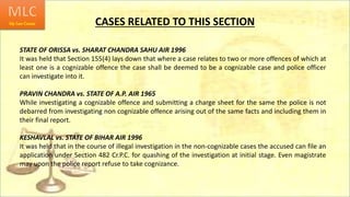 CASES RELATED TO THIS SECTION
STATE OF ORISSA vs. SHARAT CHANDRA SAHU AIR 1996
It was held that Section 155(4) lays down that where a case relates to two or more offences of which at
least one is a cognizable offence the case shall be deemed to be a cognizable case and police officer
can investigate into it.
PRAVIN CHANDRA vs. STATE OF A.P. AIR 1965
While investigating a cognizable offence and submitting a charge sheet for the same the police is not
debarred from investigating non cognizable offence arising out of the same facts and including them in
their final report.
KESHAVLAL vs. STATE OF BIHAR AIR 1996
It was held that in the course of illegal investigation in the non-cognizable cases the accused can file an
application under Section 482 Cr.P.C. for quashing of the investigation at initial stage. Even magistrate
may upon the police report refuse to take cognizance.
 