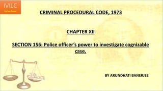 CRIMINAL PROCEDURAL CODE, 1973
BY ARUNDHATI BANERJEE
CHAPTER XII
SECTION 156: Police officer’s power to investigate cognizable
case.
 