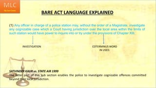 BARE ACT LANGUAGE EXPLAINED
(1) Any officer in charge of a police station may, without the order of a Magistrate, investigate
any cognizable case which a Court having jurisdiction over the local area within the limits of
such station would have power to inquire into or try under the provisions of Chapter XIII.
COTERMINUS WORD
IN USED.
INVESTIGATION
SATVINDER KAUR vs. STATE AIR 1999
The latter part of this sub section enables the police to investigate cognizable offences committed
beyond their local jurisdiction.
 