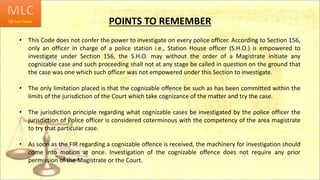 POINTS TO REMEMBER
• This Code does not confer the power to investigate on every police officer. According to Section 156,
only an officer in charge of a police station i.e., Station House officer (S.H.O.) is empowered to
investigate under Section 156, the S.H.O. may without the order of a Magistrate initiate any
cognizable case and such proceeding shall not at any stage be called in question on the ground that
the case was one which such officer was not empowered under this Section to investigate.
• The only limitation placed is that the cognizable offence be such as has been committed within the
limits of the jurisdiction of the Court which take cognizance of the matter and try the case.
• The jurisdiction principle regarding what cognizable cases be investigated by the police officer the
jurisdiction of Police officer is considered coterminous with the competency of the area magistrate
to try that particular case.
• As soon as the FIR regarding a cognizable offence is received, the machinery for investigation should
come into motion at once. Investigation of the cognizable offence does not require any prior
permission of the Magistrate or the Court.
 