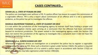 CASES CONTINUED…
SOHAN LAL vs. STATE OF PUNJAB AIR 2003
The police can investigate even without a FIR, if a police officer has reason to suspect the commission of
a cognizable offence. FIR is only a report about commission of an offence and it is not a substantive
evidence, as the police has yet to investigate the offence.
RASIKLAL DALPATRAM THAKKAR vs. STATE OF GUJARAT AIR 2010
It is not within the jurisdiction of the investigating agency to restrain itself from holding a proper and
complete investigation merely upon arriving at a conclusion that the offences had been committed
beyond its territorial jurisdiction. The power vested in the investigating agency under the Section 156
does not restrict the jurisdiction of the agency to investigate into a complaint even it did not have the
territorial jurisdiction to do so.
MADHUBALA vs. SURESH KUMAR AIR 1997
Wherever a magistrate directs an investigation on a complaint the police has to register a cognizable
case treating the same as FIR. Once such a direction is given under Section 156(3), the police is required
to investigate and on completion of it to submit a police report in accordance with Section 173(2) on
which a magistrate may take cognizance under Section 190(1)(b).
 