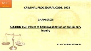 CRIMINAL PROCEDURAL CODE, 1973
CHAPTER XII
SECTION 159: Power to hold investigation or preliminary
inquiry
BY ARUNDHATI BANERJEE
 