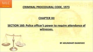 CRIMINAL PROCEDURAL CODE, 1973
BY ARUNDHATI BANERJEE
CHAPTER XII
SECTION 160: Police officer’s power to require attendance of
witnesses.
 