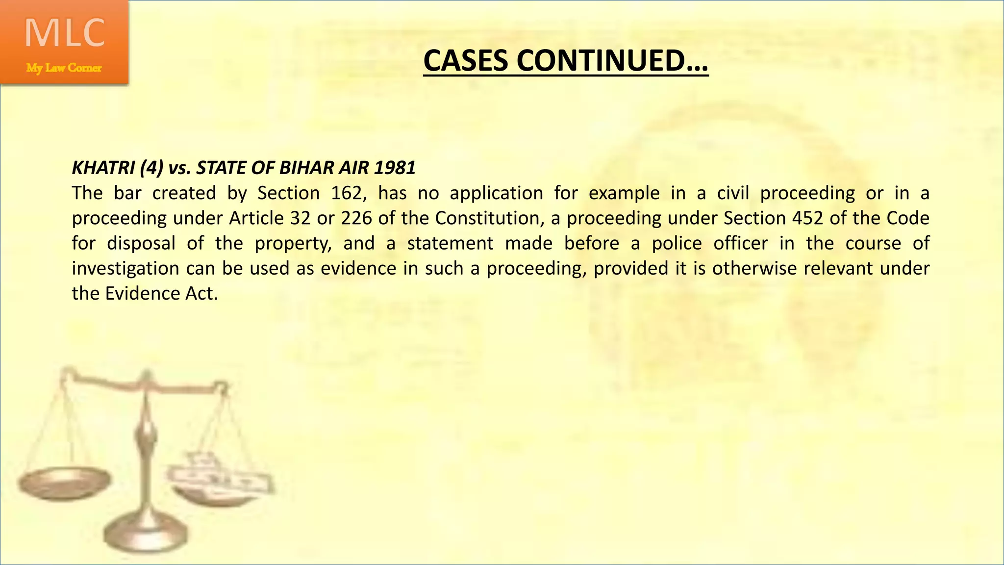 CASES CONTINUED…
KHATRI (4) vs. STATE OF BIHAR AIR 1981
The bar created by Section 162, has no application for example in a civil proceeding or in a
proceeding under Article 32 or 226 of the Constitution, a proceeding under Section 452 of the Code
for disposal of the property, and a statement made before a police officer in the course of
investigation can be used as evidence in such a proceeding, provided it is otherwise relevant under
the Evidence Act.
 