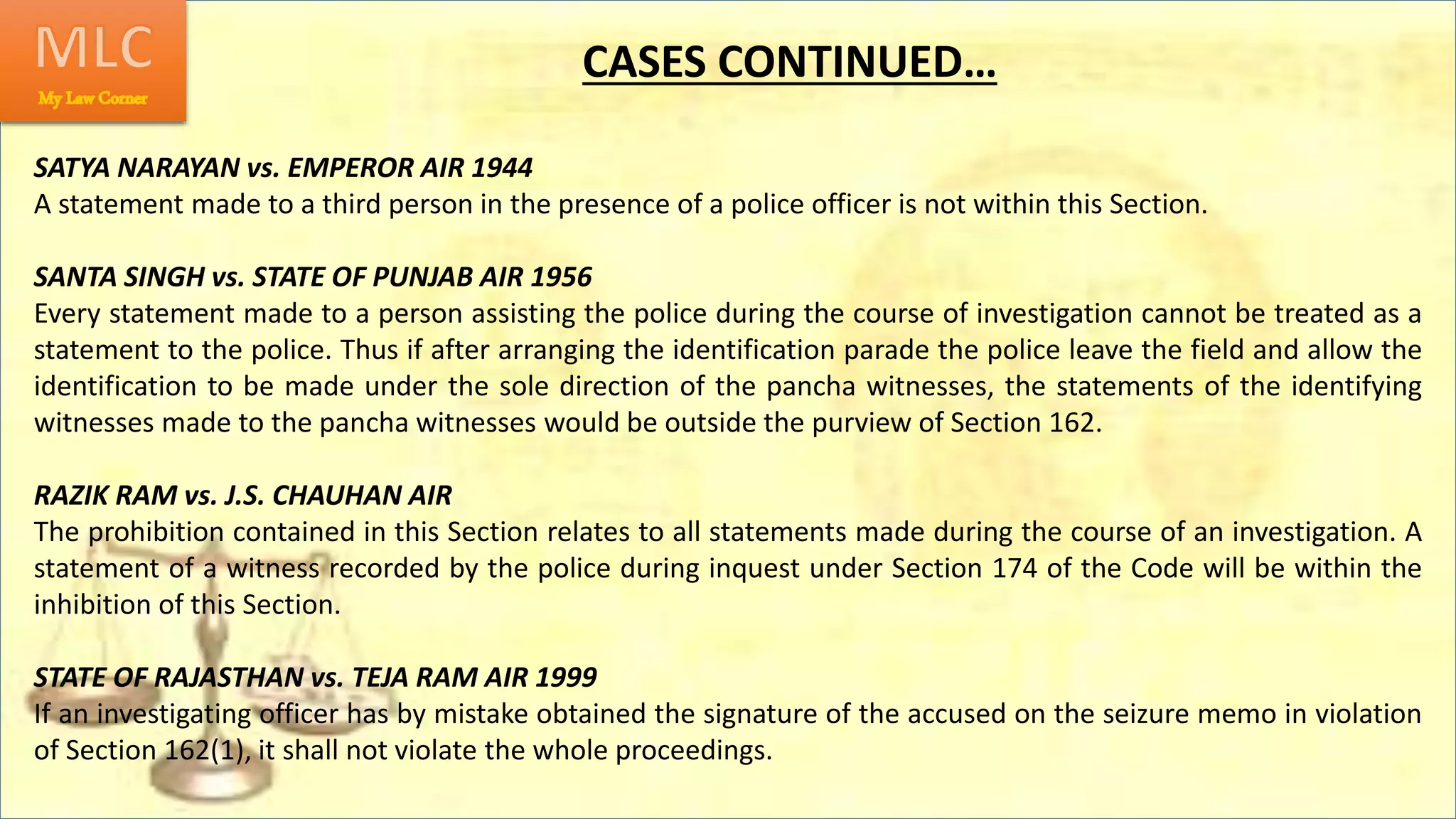 SATYA NARAYAN vs. EMPEROR AIR 1944
A statement made to a third person in the presence of a police officer is not within this Section.
SANTA SINGH vs. STATE OF PUNJAB AIR 1956
Every statement made to a person assisting the police during the course of investigation cannot be treated as a
statement to the police. Thus if after arranging the identification parade the police leave the field and allow the
identification to be made under the sole direction of the pancha witnesses, the statements of the identifying
witnesses made to the pancha witnesses would be outside the purview of Section 162.
RAZIK RAM vs. J.S. CHAUHAN AIR
The prohibition contained in this Section relates to all statements made during the course of an investigation. A
statement of a witness recorded by the police during inquest under Section 174 of the Code will be within the
inhibition of this Section.
STATE OF RAJASTHAN vs. TEJA RAM AIR 1999
If an investigating officer has by mistake obtained the signature of the accused on the seizure memo in violation
of Section 162(1), it shall not violate the whole proceedings.
CASES CONTINUED…
 