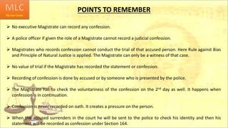 POINTS TO REMEMBER
 No executive Magistrate can record any confession.
 A police officer if given the role of a Magistrate cannot record a judicial confession.
 Magistrates who records confession cannot conduct the trial of that accused person. Here Rule against Bias
and Principle of Natural Justice is applied. The Magistrate can only be a witness of that case.
 No value of trial if the Magistrate has recorded the statement or confession.
 Recording of confession is done by accused or by someone who is presented by the police.
 The Magistrate has to check the voluntariness of the confession on the 2nd day as well. It happens when
confession is in continuation.
 Confession is never recorded on oath. It creates a pressure on the person.
 When the accused surrenders in the court he will be sent to the police to check his identity and then his
statement will be recorded as confession under Section 164.
 