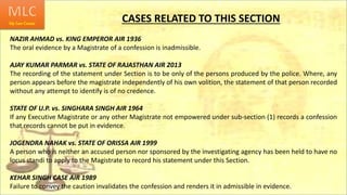 CASES RELATED TO THIS SECTION
NAZIR AHMAD vs. KING EMPEROR AIR 1936
The oral evidence by a Magistrate of a confession is inadmissible.
AJAY KUMAR PARMAR vs. STATE OF RAJASTHAN AIR 2013
The recording of the statement under Section is to be only of the persons produced by the police. Where, any
person appears before the magistrate independently of his own volition, the statement of that person recorded
without any attempt to identify is of no credence.
STATE OF U.P. vs. SINGHARA SINGH AIR 1964
If any Executive Magistrate or any other Magistrate not empowered under sub-section (1) records a confession
that records cannot be put in evidence.
JOGENDRA NAHAK vs. STATE OF ORISSA AIR 1999
A person who is neither an accused person nor sponsored by the investigating agency has been held to have no
locus standi to apply to the Magistrate to record his statement under this Section.
KEHAR SINGH CASE AIR 1989
Failure to convey the caution invalidates the confession and renders it in admissible in evidence.
 