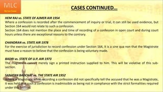 CASES CONTINUED…
HEM RAJ vs. STATE OF AJMER AIR 1954
Where a confession is recorded after the commencement of inquiry or trial, it can still be used evidence, but
Section 164 would not relate to such a confession.
Section 164 does not mention the place and time of recording of a confession in open court and during court
hours unless there are exceptional reasons to the contrary.
CHANDRAN vs. STATE AIR 1978
For the exercise of jurisdiction to record confession under Section 164, it is a sine qua non that the Magistrate
must have a reason to believe that the confession is being voluntary made.
BADRI vs. STATE OF U.P. AIR 1973
The magistrate cannot merely sign a printed instruction supplied to him. This will be violative of this sub-
section.
SANATAN BADCHAT vs. THE STATE AIR 1952
Where a Magistrate while recording a confession did not specifically tell the accused that he was a Magistrate,
it was held that such a confession is inadmissible as being not in compliance with the strict formalities required
under this Section.
 