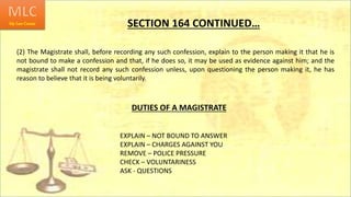 SECTION 164 CONTINUED…
(2) The Magistrate shall, before recording any such confession, explain to the person making it that he is
not bound to make a confession and that, if he does so, it may be used as evidence against him; and the
magistrate shall not record any such confession unless, upon questioning the person making it, he has
reason to believe that it is being voluntarily.
DUTIES OF A MAGISTRATE
EXPLAIN – NOT BOUND TO ANSWER
EXPLAIN – CHARGES AGAINST YOU
REMOVE – POLICE PRESSURE
CHECK – VOLUNTARINESS
ASK - QUESTIONS
 