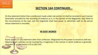 SECTION 164 CONTINUED…
(5) Any statement (other than a confession) made under sub-section (1) shall be recorded in such manner
hereinafter provided for the recording of evidence as is, in the opinion of the Magistrate, best fitted to
the circumstances of the case; and the magistrate shall have power to administer oath to the person
whose statement is recorded.
IN EASY WORDS
It only applies on any statement other than confession. Magistrate has the power to record an oath too.
Statements of a witness can be recorded by a magistrate in the manner in which evidence is generally
recorded i.e. as per Section 272 to 282 CrPC.
 