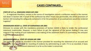 CASES CONTINUED…
STATE OF U.P. vs. SINGHARA SINGH AIR 1964
“….. A magistrate therefore, cannot in the course of investigation record a confession except in the manner
laid down in Section 164. If proof of the confession by other means was permissible, the whole provisions of
Section 164 including the safeguards contained in it for the protection of accused persons would be rendered
nugatory.”
DHANANJAYA REDDY vs. STATE OF KARNATAKA AIR 2001
Omission to comply with the mandatory provisions of Section 164(4) is likely to render the confessional
statement inadmissible. However, a mere failure to get the signature of the person making it may very
material if the making of such statement is not making of the statement itself is in controversy, the omission
to get the signature is fatal.
AKANMAN BORA vs. STATE OF ASSAM AIR 1988
The confession should be recorded in the manner provided for recording the statement of an accused and
not in the manner provided for recording of evidence by administering an oath. If it is so recorded, it loses
the character of a confessional statement in so far as the maker is concerned.
 
