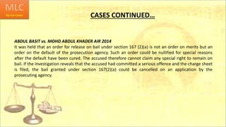 CASES CONTINUED…
ABDUL BASIT vs. MOHD ABDUL KHADER AIR 2014
It was held that an order for release on bail under section 167 (2)(a) is not an order on merits but an
order on the default of the prosecution agency. Such an order could be nullified for special reasons
after the default have been cured. The accused therefore cannot claim any special right to remain on
bail. If the investigation reveals that the accused had committed a serious offence and the charge sheet
is filed, the bail granted under section 167(2)(a) could be cancelled on an application by the
prosecuting agency.
 