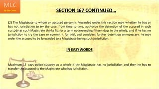SECTION 167 CONTINUED…
(2) The Magistrate to whom an accused person is forwarded under this section may, whether he has or
has not jurisdiction to try the case, from time to time, authorize the detention of the accused in such
custody as such Magistrate thinks fit, for a term not exceeding fifteen days in the whole, and if he has no
jurisdiction to try the case or commit it for trial, and considers further detention unnecessary, he may
order the accused to be forwarded to a Magistrate having such jurisdiction.
IN EASY WORDS
Maximum 15 days police custody as a whole if the Magistrate has no jurisdiction and then he has to
transfer the accused to the Magistrate who has jurisdiction.
 