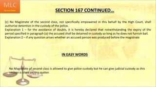 SECTION 167 CONTINUED…
(c) No Magistrate of the second class, not specifically empowered in this behalf by the High Court, shall
authorize detention in the custody of the police.
Explanation 1 – for the avoidance of doubts, it is hereby declared that notwithstanding the expiry of the
period specified in paragraph (a) the accused shall be detained in custody so long as he does not furnish bail.
Explanation 2 – if any question arises whether an accused person was produced before the magistrate
IN EASY WORDS
No Magistrate of second class is allowed to give police custody but he can give judicial custody as this
section is silent on this matter.
 