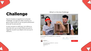 Challenge
What’s in the box Challenge
Tout le monde se rappelle du Ice Bucket
Challenge ! Ce type de vidéo constitue un
genre à part entier et qui est particulièrement
prisé par les plus jeunes.
Le plus souvent un défi pour soi-même ou
avec des amis qui se doit d’être amusant à
regarder souvent aux dépens de ceux qui le
réalisent.
 
